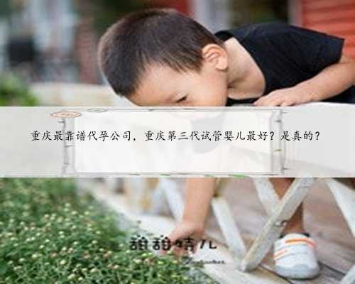 重庆最靠谱代孕公司，重庆第三代试管婴儿最好？是真的？